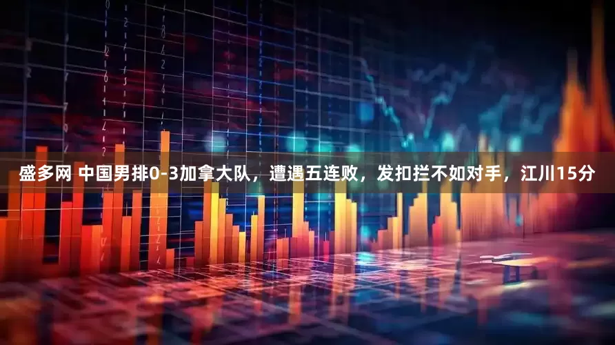 盛多网 中国男排0-3加拿大队，遭遇五连败，发扣拦不如对手，江川15分