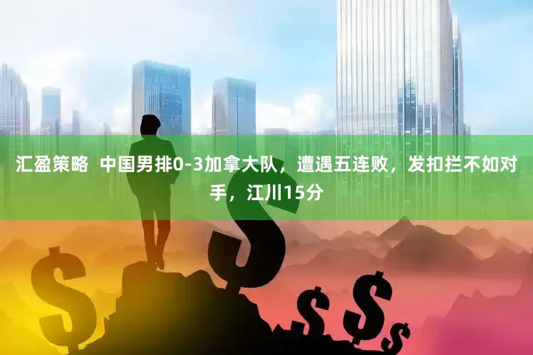 汇盈策略  中国男排0-3加拿大队，遭遇五连败，发扣拦不如对手，江川15分