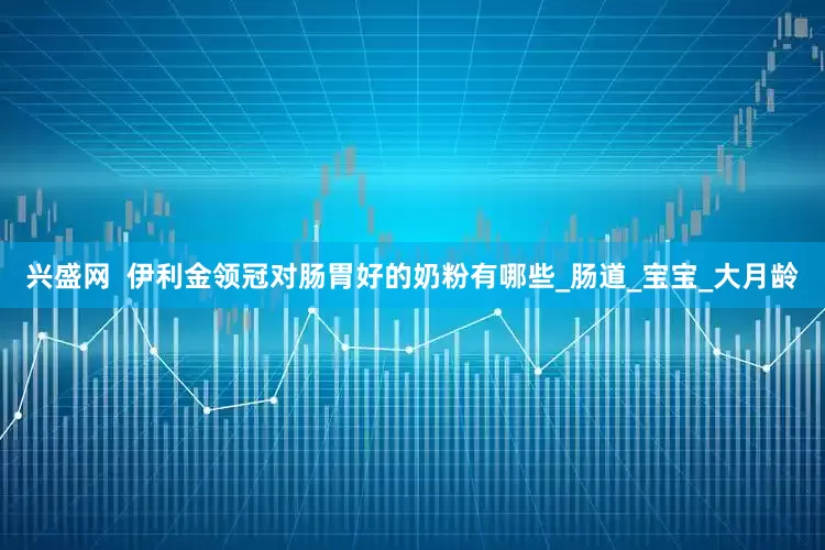 兴盛网  伊利金领冠对肠胃好的奶粉有哪些_肠道_宝宝_大月龄