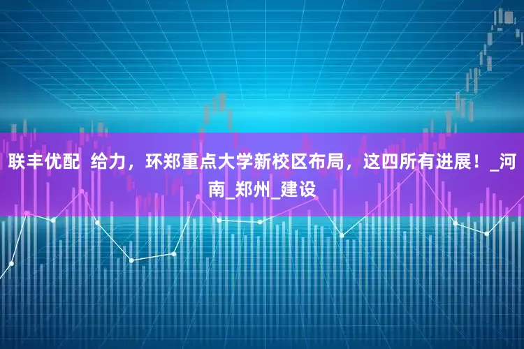 联丰优配  给力，环郑重点大学新校区布局，这四所有进展！_河南_郑州_建设