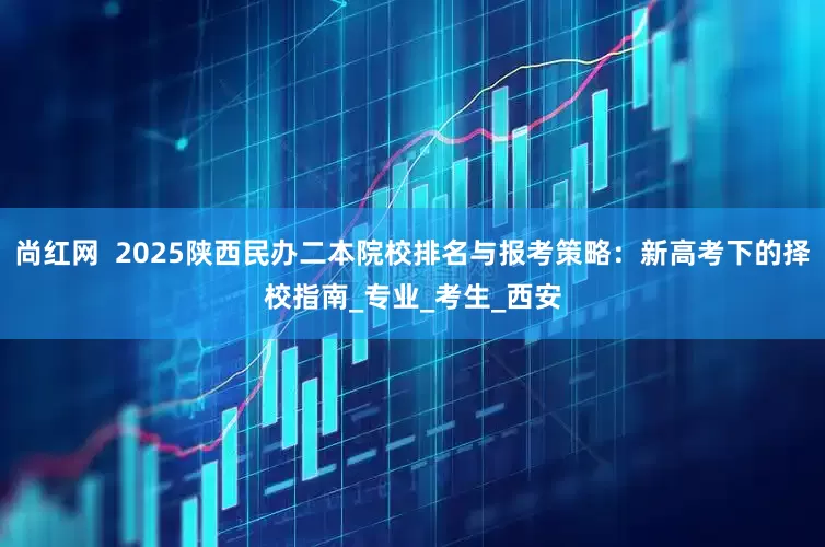 尚红网  2025陕西民办二本院校排名与报考策略：新高考下的择校指南_专业_考生_西安