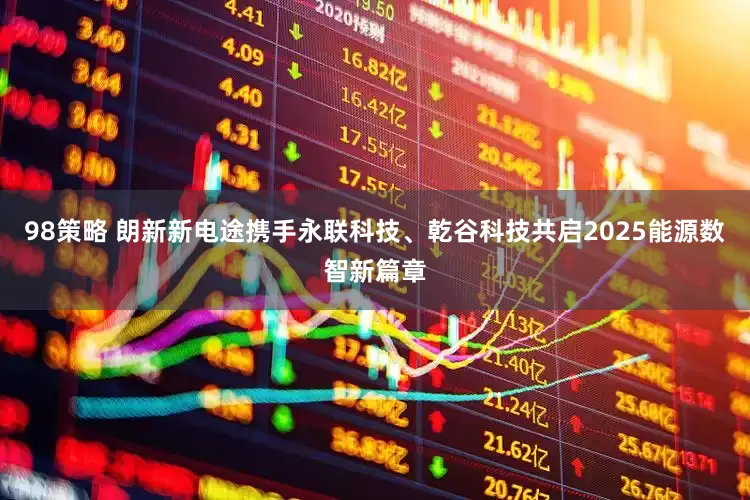 98策略 朗新新电途携手永联科技、乾谷科技共启2025能源数智新篇章