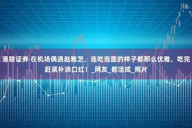 港联证券 在机场偶遇赵雅芝，连吃泡面的样子都那么优雅，吃完赶紧补涂口红！_网友_都活成_照片