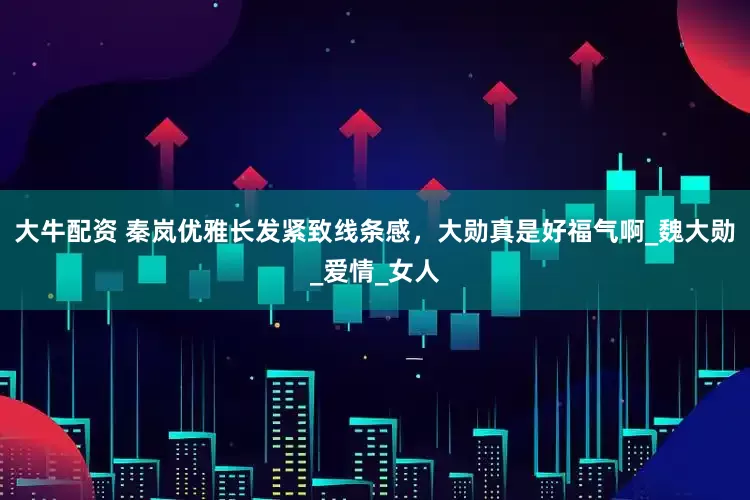 大牛配资 秦岚优雅长发紧致线条感，大勋真是好福气啊_魏大勋_爱情_女人
