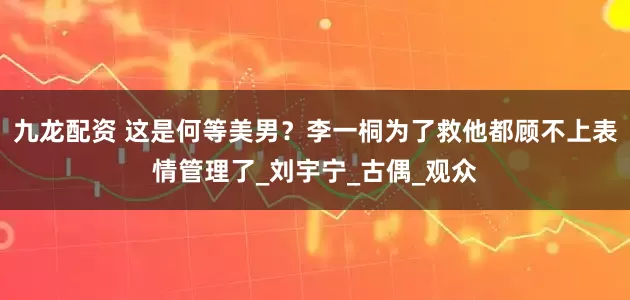 九龙配资 这是何等美男？李一桐为了救他都顾不上表情管理了_刘宇宁_古偶_观众