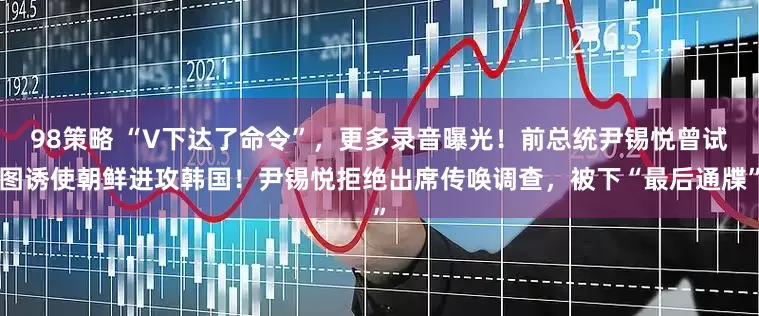 98策略 “V下达了命令”，更多录音曝光！前总统尹锡悦曾试图诱使朝鲜进攻韩国！尹锡悦拒绝出席传唤调查，被下“最后通牒”