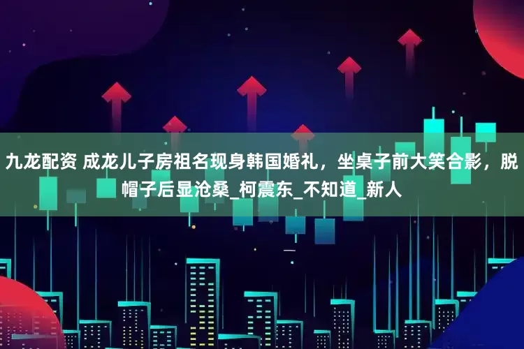 九龙配资 成龙儿子房祖名现身韩国婚礼，坐桌子前大笑合影，脱帽子后显沧桑_柯震东_不知道_新人