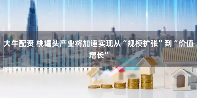 大牛配资 桃罐头产业将加速实现从“规模扩张”到“价值增长”