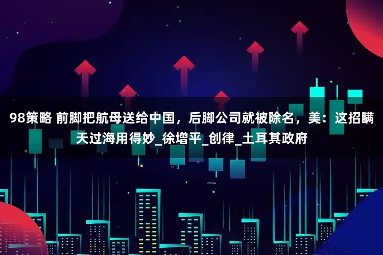 98策略 前脚把航母送给中国，后脚公司就被除名，美：这招瞒天过海用得妙_徐增平_创律_土耳其政府