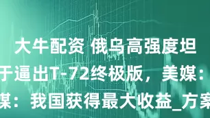 大牛配资 俄乌高强度坦克战，终于逼出T-72终极版，美媒：我国获得最大收益_方案_市场_战争