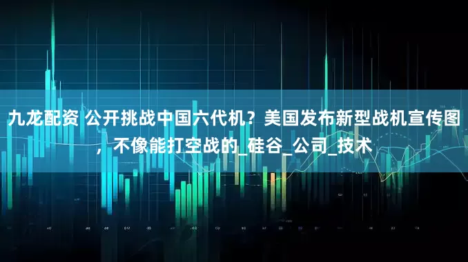 九龙配资 公开挑战中国六代机？美国发布新型战机宣传图，不像能打空战的_硅谷_公司_技术
