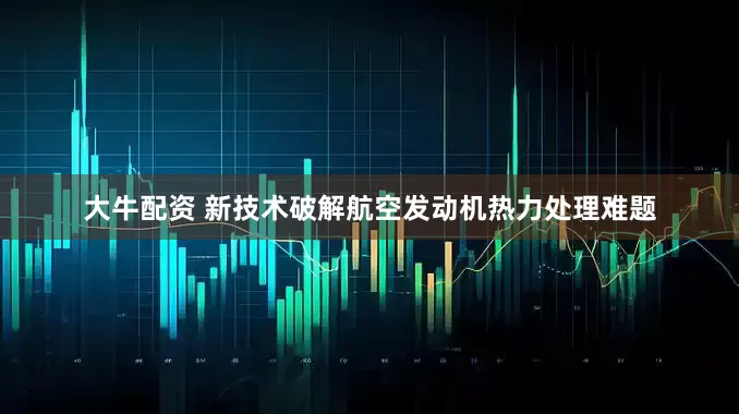 大牛配资 新技术破解航空发动机热力处理难题