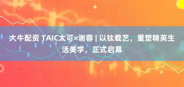 大牛配资 TAIC太可×谢蓉 | 以钛载艺，重塑精英生活美学，正式启幕