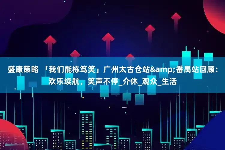 盛康策略 「我们能栋笃笑」广州太古仓站&番禺站回顾：欢乐续航，笑声不停_介休_观众_生活