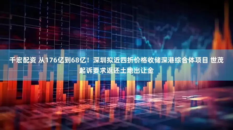 千宏配资 从176亿到68亿！深圳拟近四折价格收储深港综合体项目 世茂起诉要求返还土地出让金