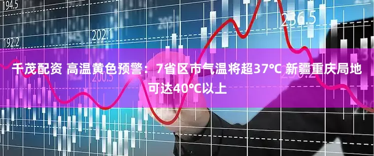 千茂配资 高温黄色预警：7省区市气温将超37℃ 新疆重庆局地可达40℃以上