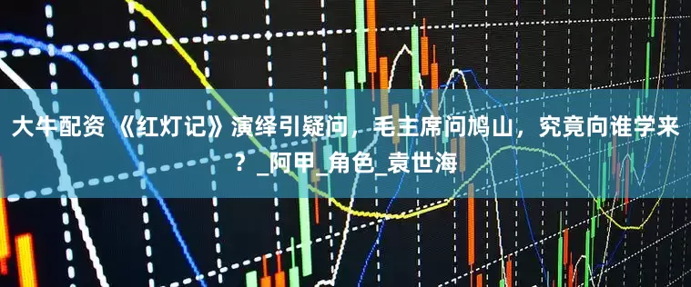 大牛配资 《红灯记》演绎引疑问，毛主席问鸠山，究竟向谁学来？_阿甲_角色_袁世海