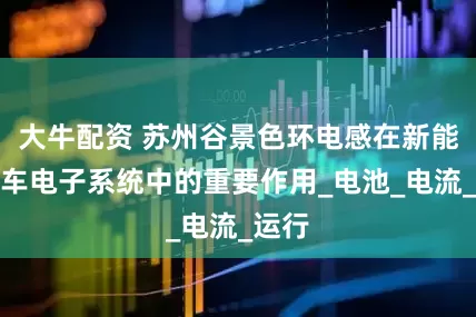 大牛配资 苏州谷景色环电感在新能源汽车电子系统中的重要作用_电池_电流_运行