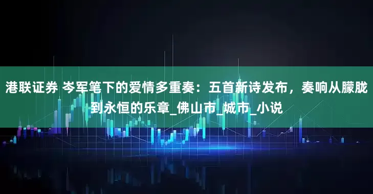 港联证券 岑军笔下的爱情多重奏：五首新诗发布，奏响从朦胧到永恒的乐章_佛山市_城市_小说