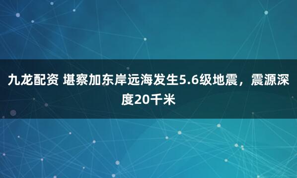 九龙配资 堪察加东岸远海发生5.6级地震，震源深度20千米