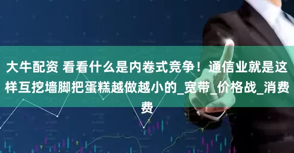 大牛配资 看看什么是内卷式竞争！通信业就是这样互挖墙脚把蛋糕越做越小的_宽带_价格战_消费