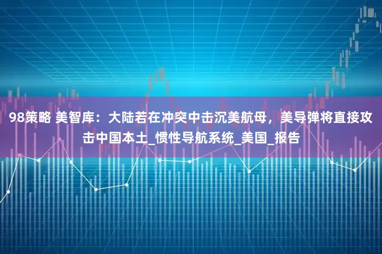 98策略 美智库：大陆若在冲突中击沉美航母，美导弹将直接攻击中国本土_惯性导航系统_美国_报告