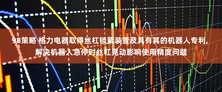 98策略 格力电器取得丝杠锁紧装置及具有其的机器人专利, 解决机器人急停时丝杠晃动影响使用精度问题