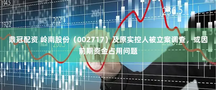 鼎冠配资 岭南股份（002717）及原实控人被立案调查，或因前期资金占用问题