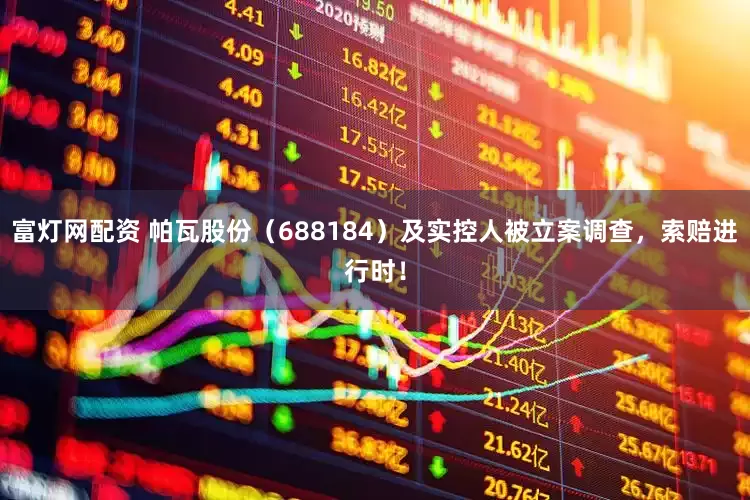 富灯网配资 帕瓦股份（688184）及实控人被立案调查，索赔进行时！