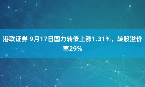 港联证券 9月17日国力转债上涨1.31%，转股溢价率29%