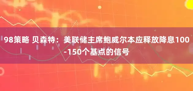 98策略 贝森特：美联储主席鲍威尔本应释放降息100-150个基点的信号