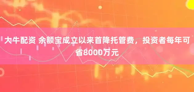 大牛配资 余额宝成立以来首降托管费，投资者每年可省8000万元