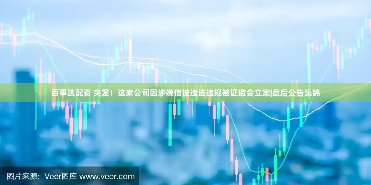 百事达配资 突发！这家公司因涉嫌信披违法违规被证监会立案|盘后公告集锦