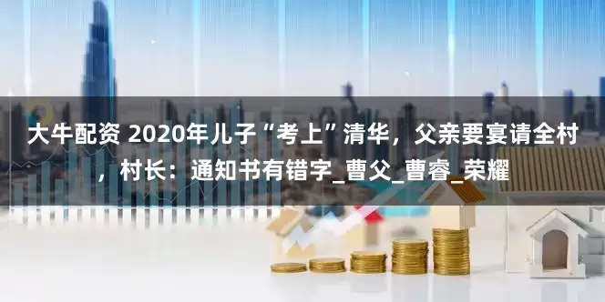 大牛配资 2020年儿子“考上”清华,父亲要宴请全村,村长:通知书有错字_曹父_曹睿_荣耀