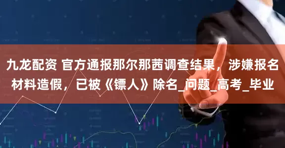九龙配资 官方通报那尔那茜调查结果,涉嫌报名材料造假,已被《镖人》除名_问题_高考_毕业
