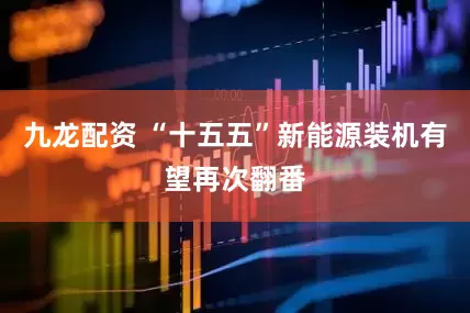九龙配资 “十五五”新能源装机有望再次翻番