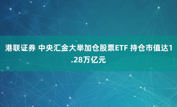 港联证券 中央汇金大举加仓股票ETF 持仓市值达1.28万亿元