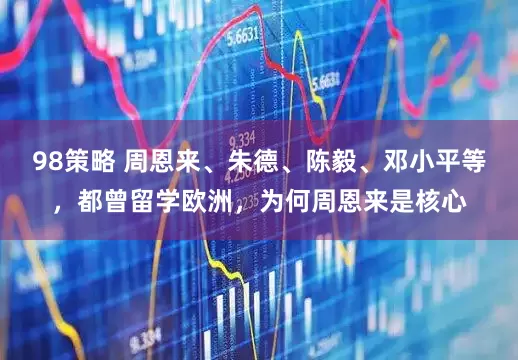 98策略 周恩来、朱德、陈毅、邓小平等，都曾留学欧洲，为何周恩来是核心