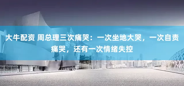 大牛配资 周总理三次痛哭：一次坐地大哭，一次自责痛哭，还有一次情绪失控