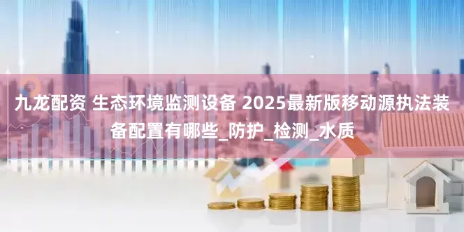 九龙配资 生态环境监测设备 2025最新版移动源执法装备配置有哪些_防护_检测_水质