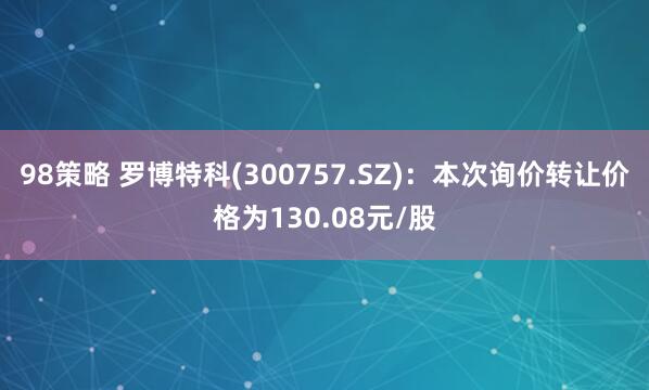 98策略 罗博特科(300757.SZ)：本次询价转让价格为130.08元/股
