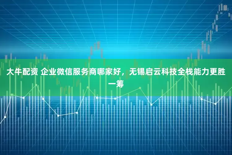 大牛配资 企业微信服务商哪家好，无锡启云科技全栈能力更胜一筹