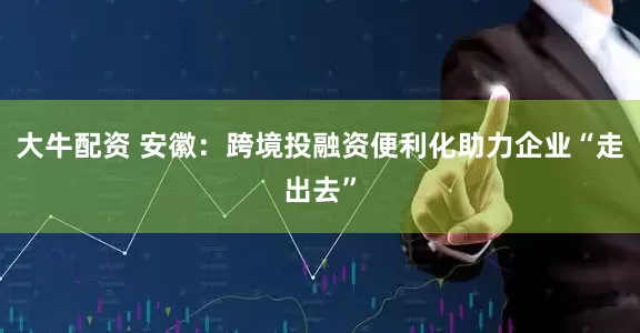 大牛配资 安徽：跨境投融资便利化助力企业“走出去”
