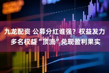 九龙配资 公募分红谁强?权益发力 多名权益“顶流”兑现盈利果实