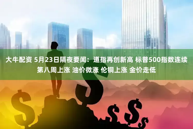 大牛配资 5月23日隔夜要闻：道指再创新高 标普500指数连续第八周上涨 油价微涨 伦铜上涨 金价走低